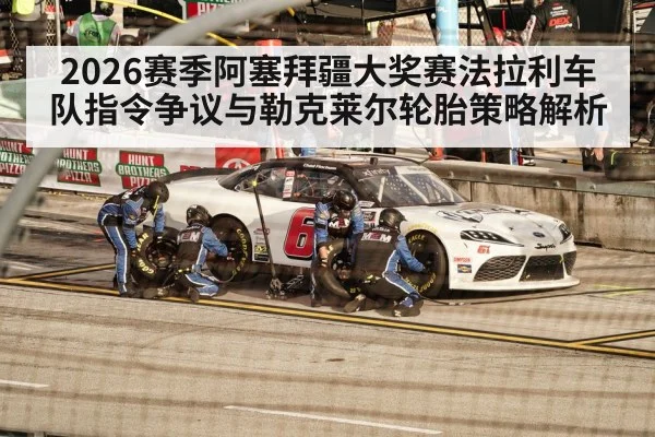 2026赛季阿塞拜疆大奖赛法拉利车队指令争议与勒克莱尔轮胎策略解析